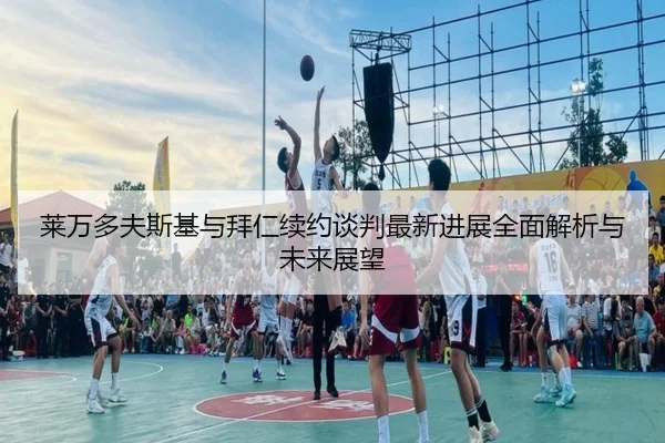 莱万多夫斯基与拜仁续约谈判最新进展全面解析与未来展望